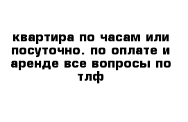 квартира по часам или посуточно. по оплате и аренде все вопросы по тлф